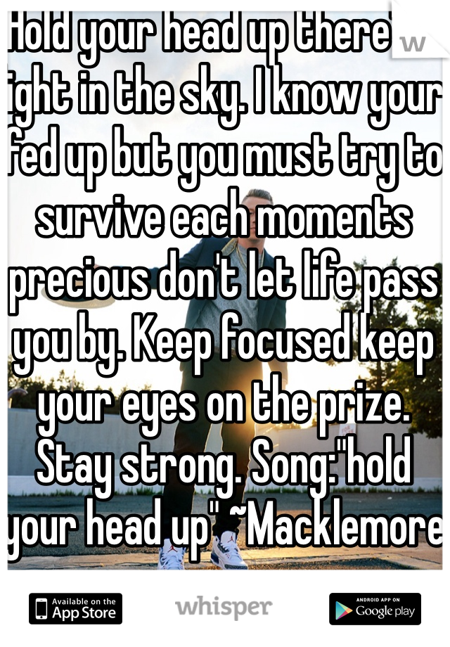 Hold your head up there's a light in the sky. I know your fed up but you must try to survive each moments precious don't let life pass you by. Keep focused keep your eyes on the prize. Stay strong. Song:"hold your head up" ~Macklemore