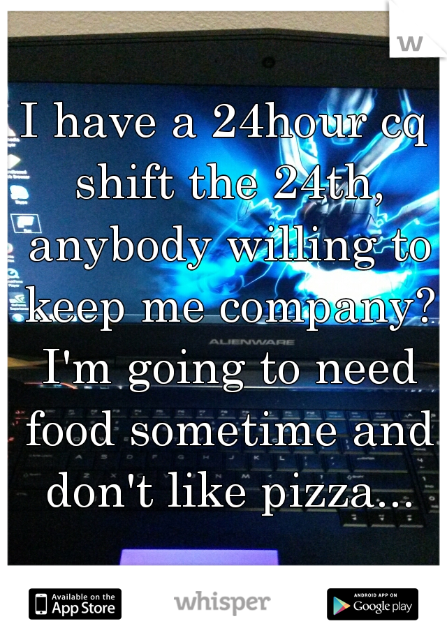 I have a 24hour cq shift the 24th, anybody willing to keep me company? I'm going to need food sometime and don't like pizza...