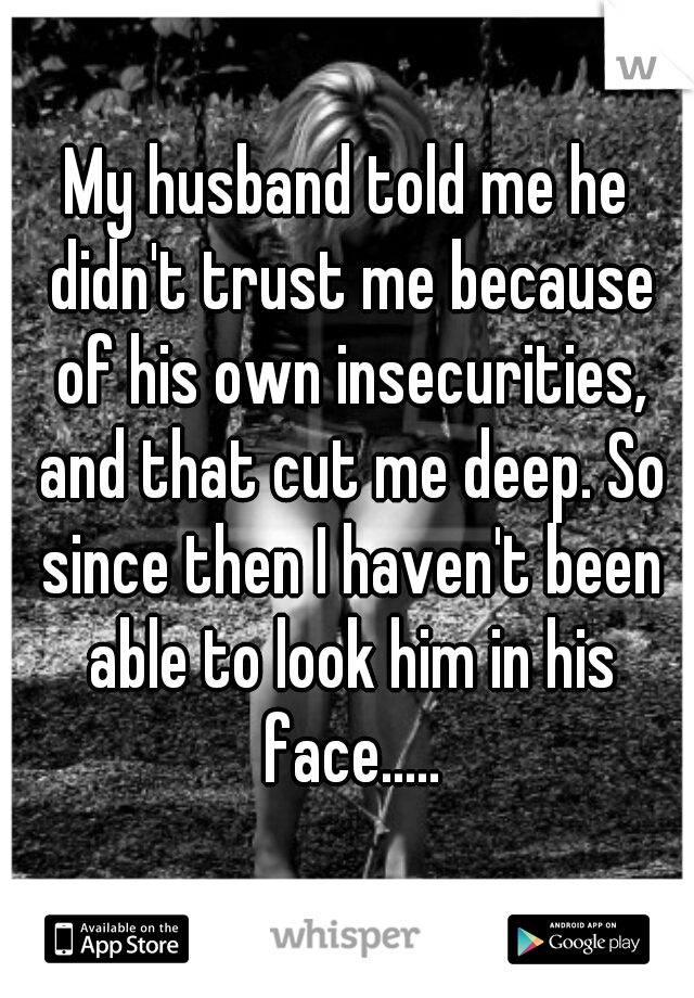 My husband told me he didn't trust me because of his own insecurities, and that cut me deep. So since then I haven't been able to look him in his face.....