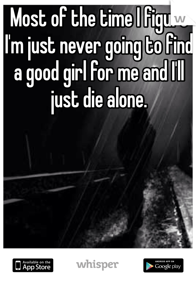 Most of the time I figure I'm just never going to find a good girl for me and I'll just die alone. 