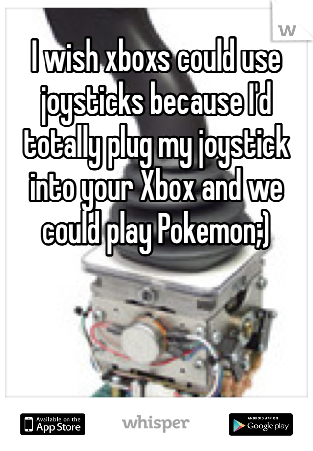 I wish xboxs could use joysticks because I'd totally plug my joystick into your Xbox and we could play Pokemon;)