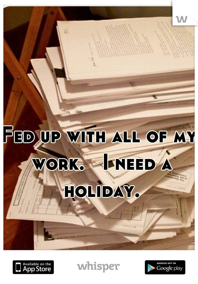 Fed up with all of my work.   I need a holiday.