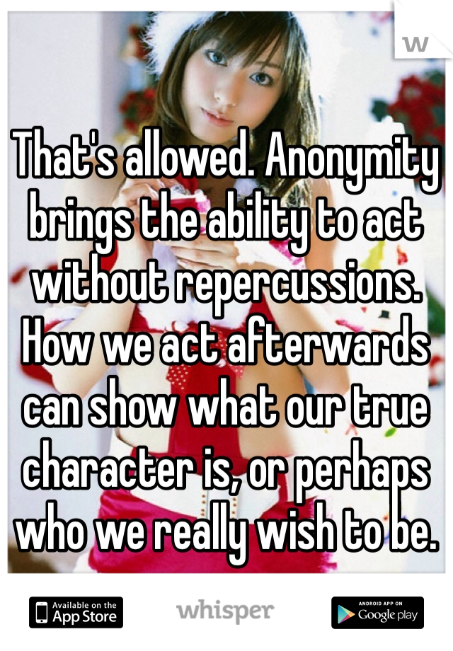 That's allowed. Anonymity brings the ability to act without repercussions. How we act afterwards can show what our true character is, or perhaps who we really wish to be. 