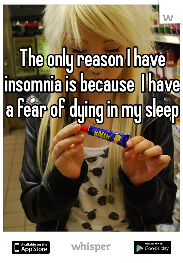 The only reason I have insomnia is because  I have a fear of dying in my sleep