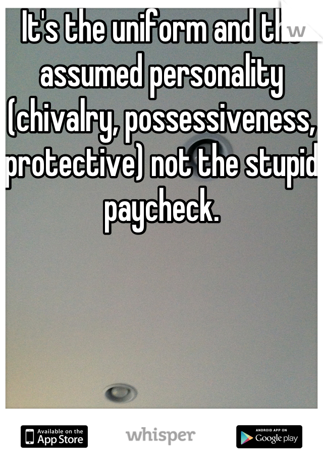 It's the uniform and the assumed personality (chivalry, possessiveness, protective) not the stupid paycheck.