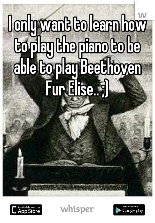 I only want to learn how to play the piano to be able to play Beethoven  Fur Elise.. ;)