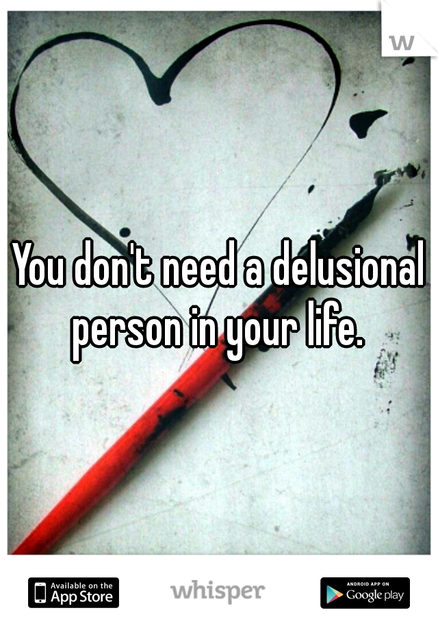 You don't need a delusional person in your life. 