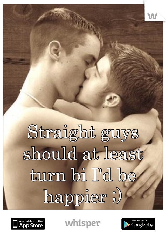 Straight guys should at least turn bi I'd be happier ;)