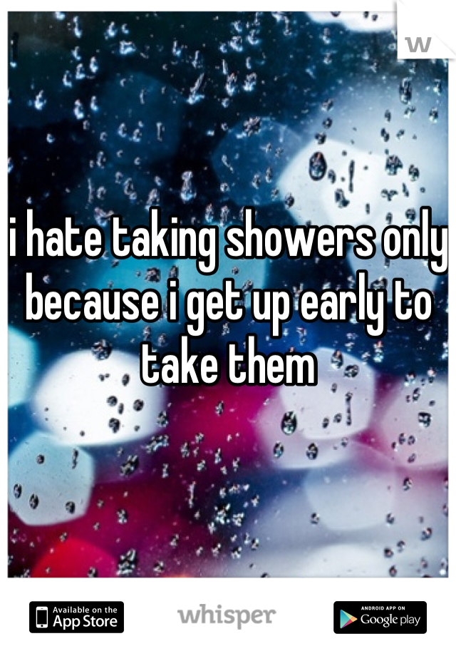 i hate taking showers only because i get up early to take them