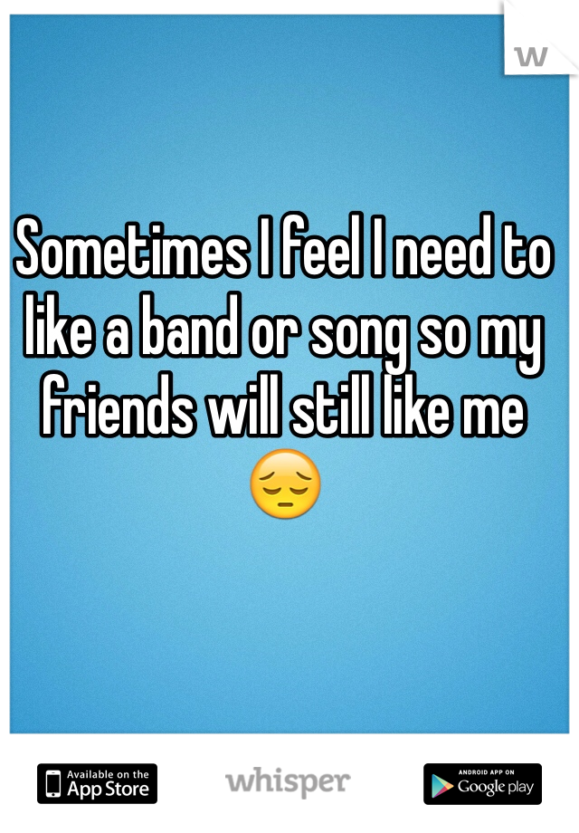 Sometimes I feel I need to like a band or song so my friends will still like me 😔