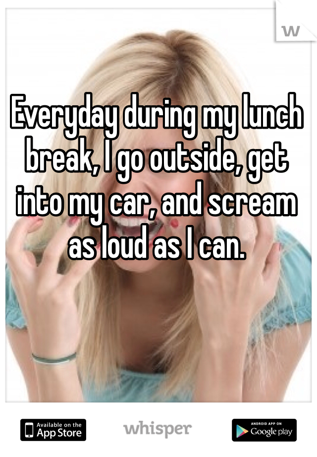 Everyday during my lunch break, I go outside, get into my car, and scream as loud as I can.