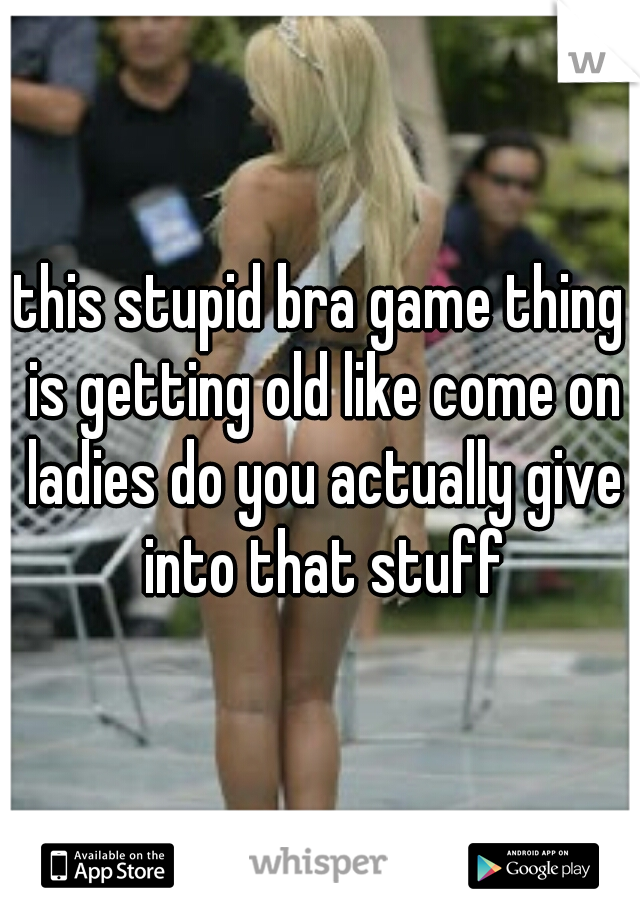 this stupid bra game thing is getting old like come on ladies do you actually give into that stuff