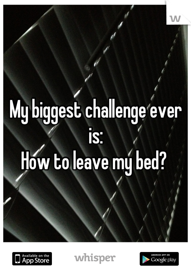 My biggest challenge ever is:
How to leave my bed? 