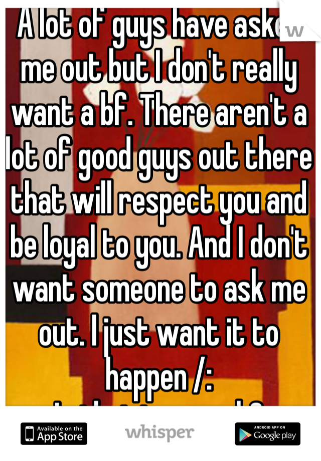 A lot of guys have asked me out but I don't really want a bf. There aren't a lot of good guys out there that will respect you and be loyal to you. And I don't want someone to ask me out. I just want it to happen /:
Is that too much?