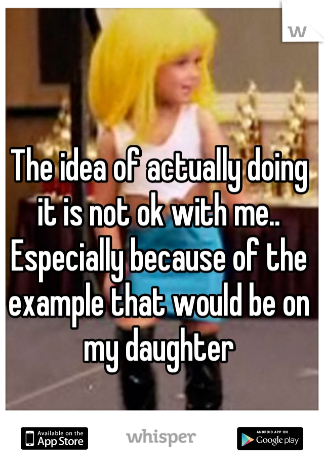 The idea of actually doing it is not ok with me.. Especially because of the example that would be on my daughter