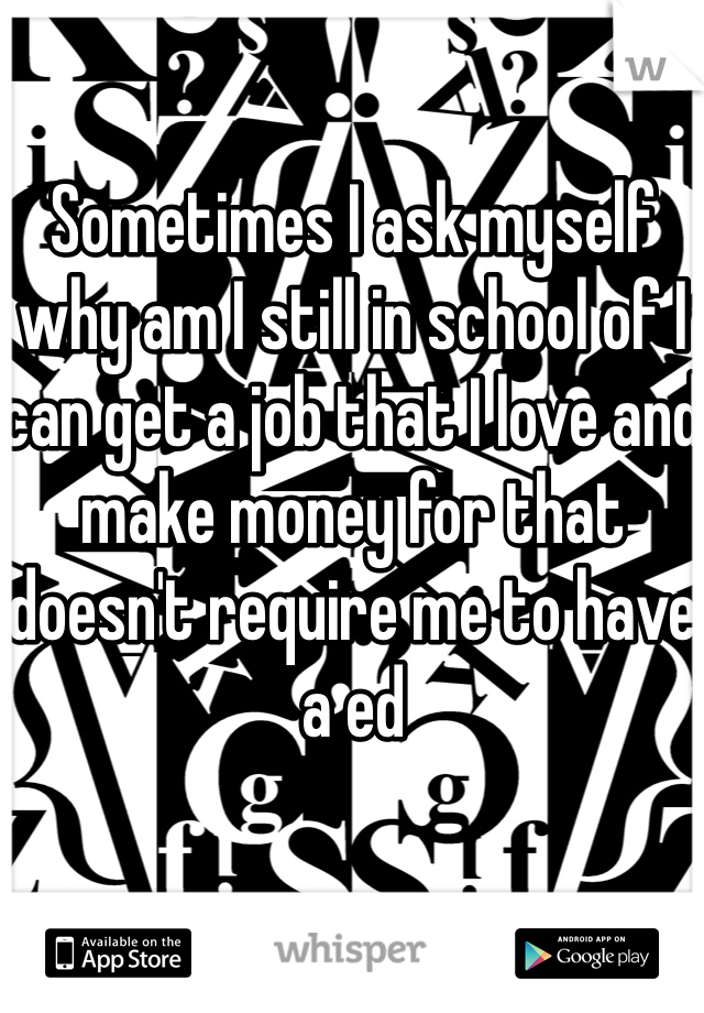 Sometimes I ask myself why am I still in school of I can get a job that I love and make money for that doesn't require me to have a ed 