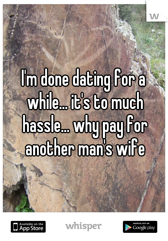 I'm done dating for a while... it's to much hassle... why pay for another man's wife