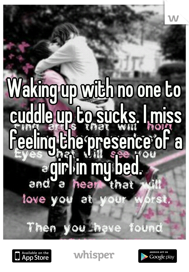 Waking up with no one to cuddle up to sucks. I miss feeling the presence of a girl in my bed.