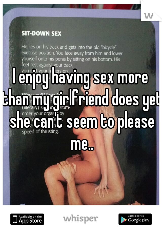 I enjoy having sex more than my girlfriend does yet she can't seem to please me..