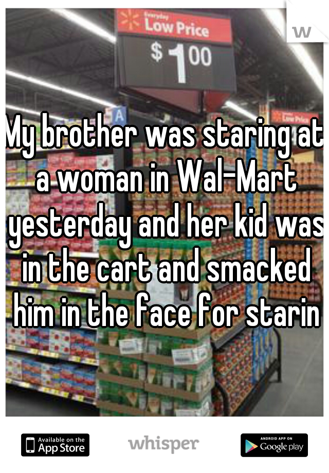 My brother was staring at a woman in Wal-Mart yesterday and her kid was in the cart and smacked him in the face for staring