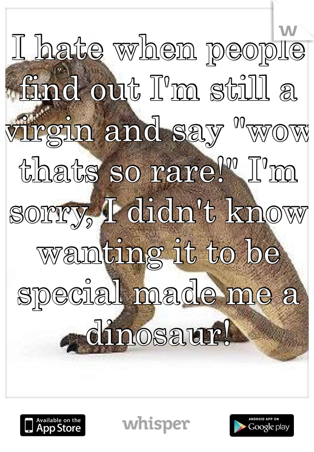 I hate when people find out I'm still a virgin and say "wow thats so rare!" I'm sorry, I didn't know wanting it to be special made me a dinosaur!