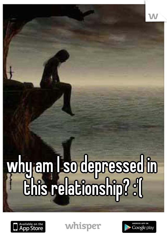 why am I so depressed in this relationship? :'(