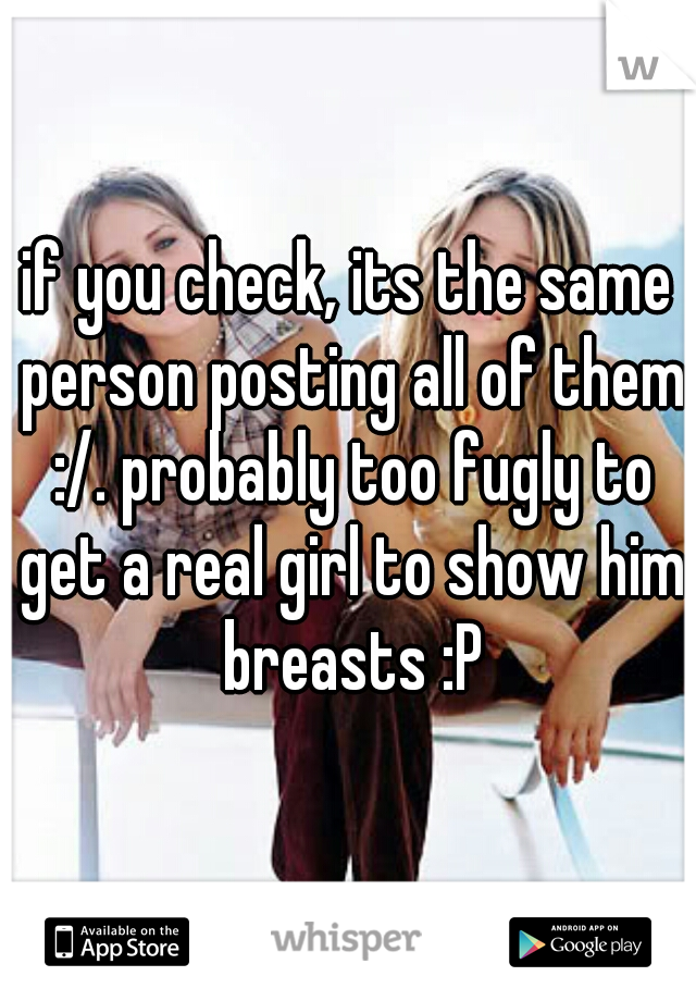 if you check, its the same person posting all of them :/. probably too fugly to get a real girl to show him breasts :P