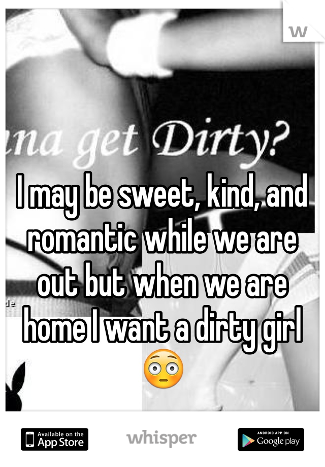 I may be sweet, kind, and romantic while we are out but when we are home I want a dirty girl😳