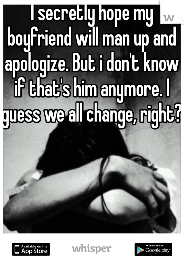 I secretly hope my boyfriend will man up and apologize. But i don't know if that's him anymore. I guess we all change, right?