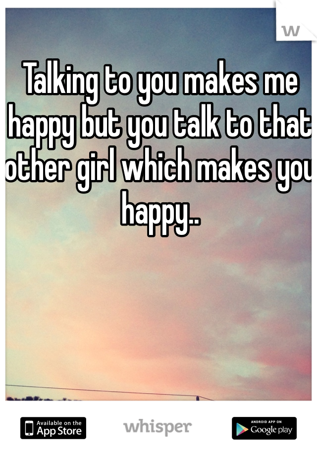 Talking to you makes me happy but you talk to that other girl which makes you happy..