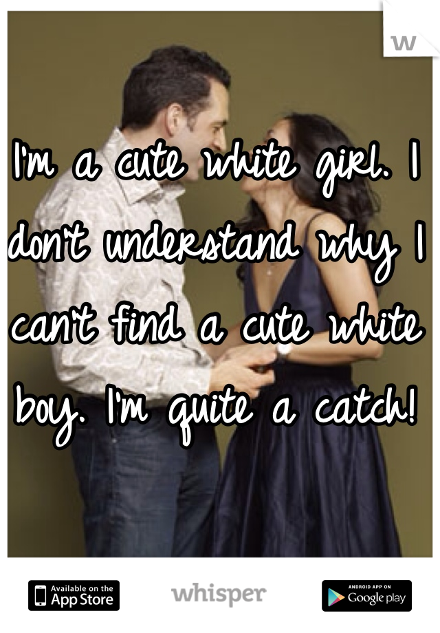 I'm a cute white girl. I don't understand why I can't find a cute white boy. I'm quite a catch!