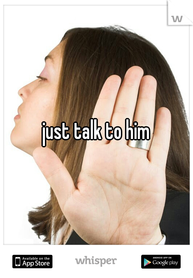 just talk to him
 