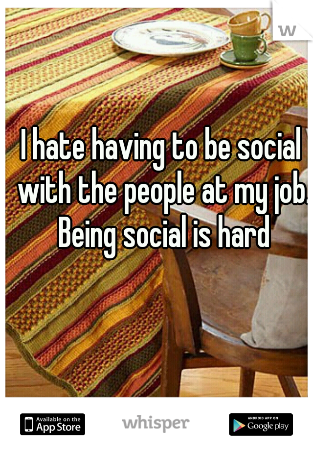 I hate having to be social with the people at my job. Being social is hard