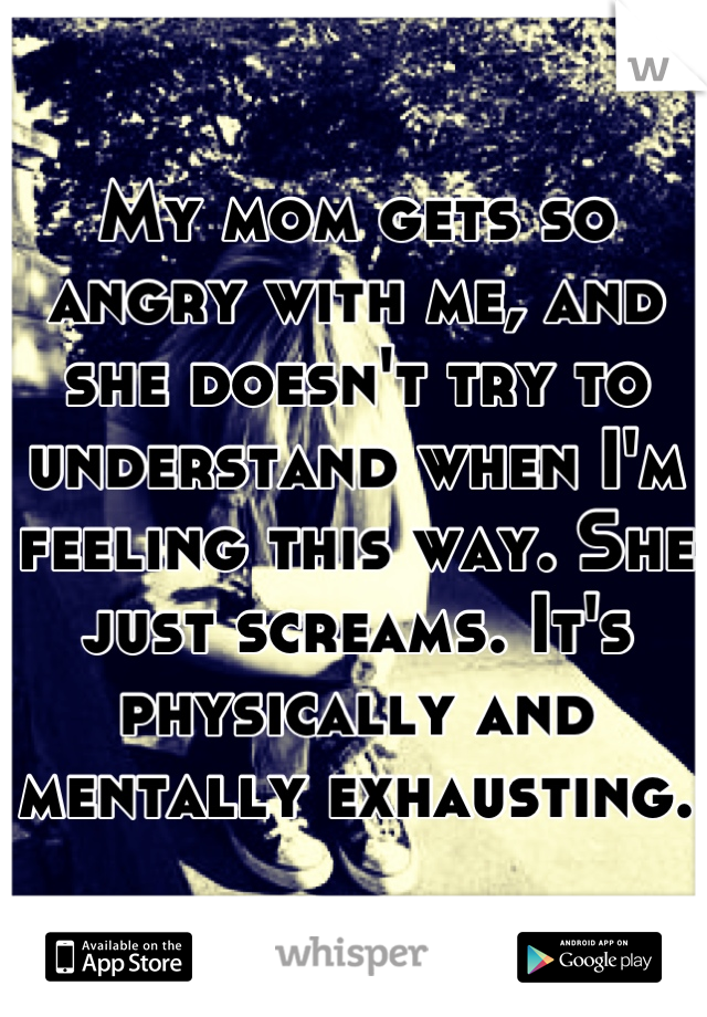 My mom gets so angry with me, and she doesn't try to understand when I'm feeling this way. She just screams. It's physically and mentally exhausting.