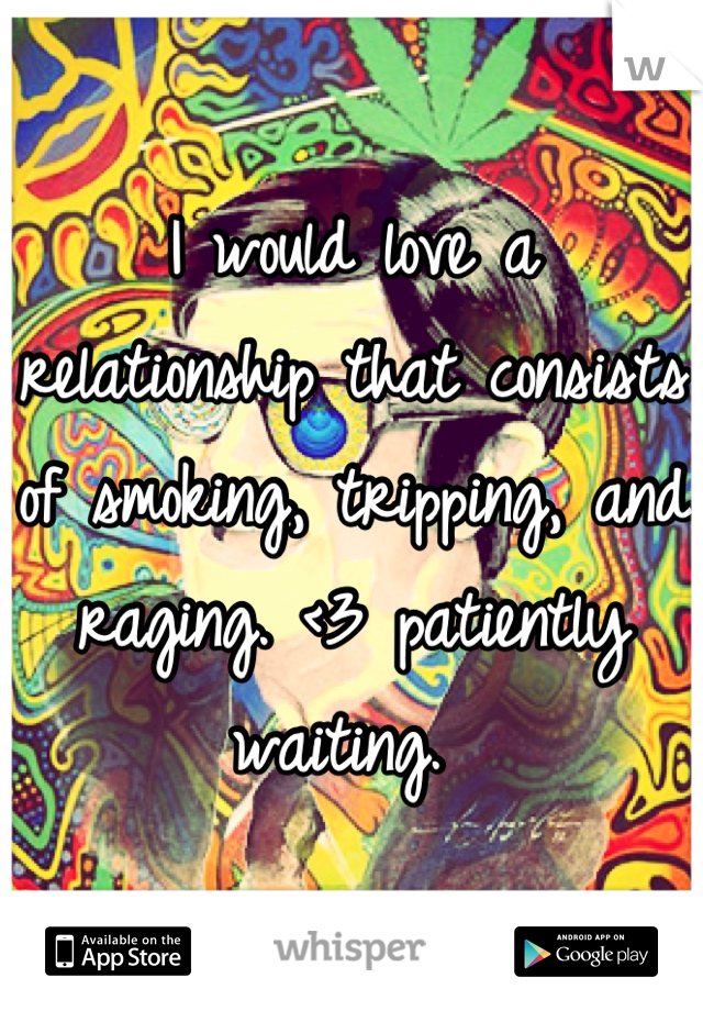 I would love a relationship that consists of smoking, tripping, and raging. <3 patiently waiting. 