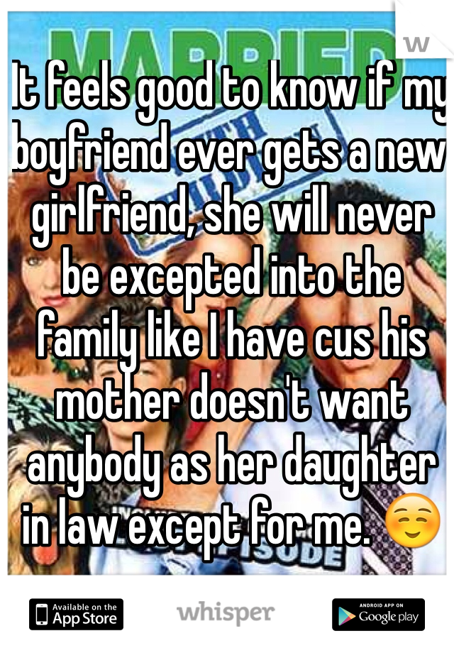 It feels good to know if my boyfriend ever gets a new girlfriend, she will never be excepted into the family like I have cus his mother doesn't want anybody as her daughter in law except for me. ☺️ 