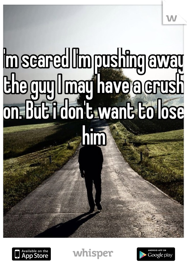 I'm scared I'm pushing away the guy I may have a crush on. But i don't want to lose him