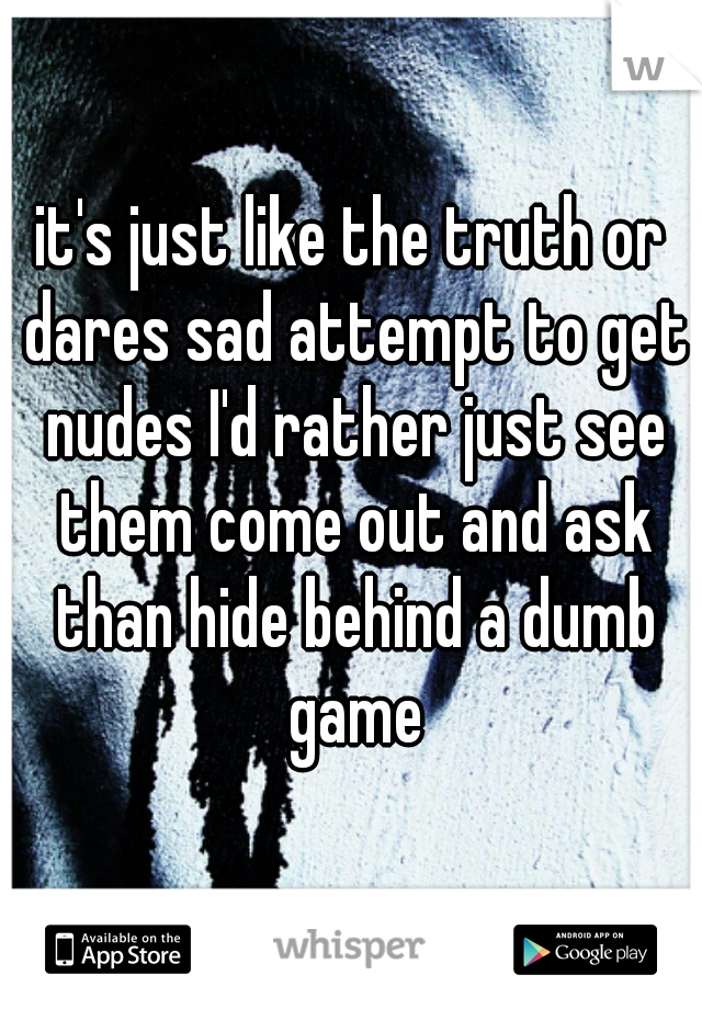 it's just like the truth or dares sad attempt to get nudes I'd rather just see them come out and ask than hide behind a dumb game