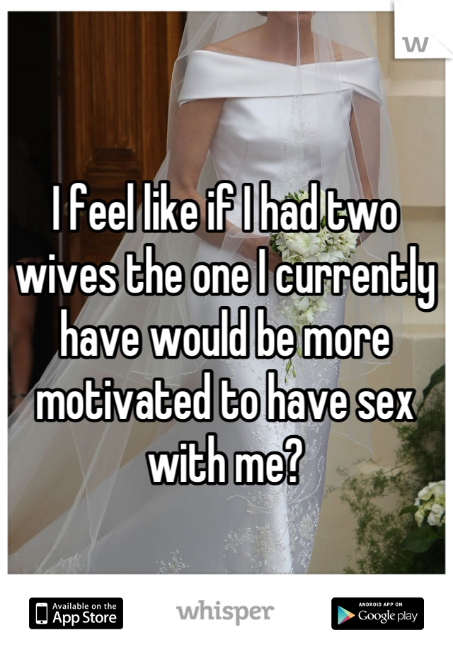 I feel like if I had two wives the one I currently have would be more motivated to have sex with me?