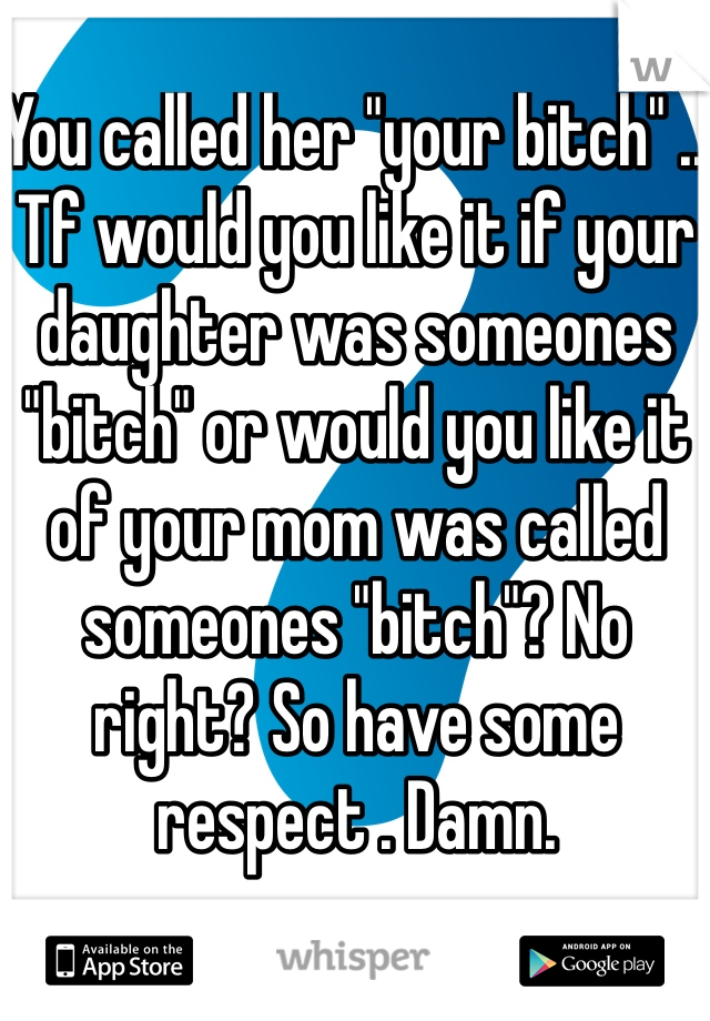 You called her "your bitch" .. Tf would you like it if your daughter was someones "bitch" or would you like it of your mom was called someones "bitch"? No right? So have some respect . Damn.