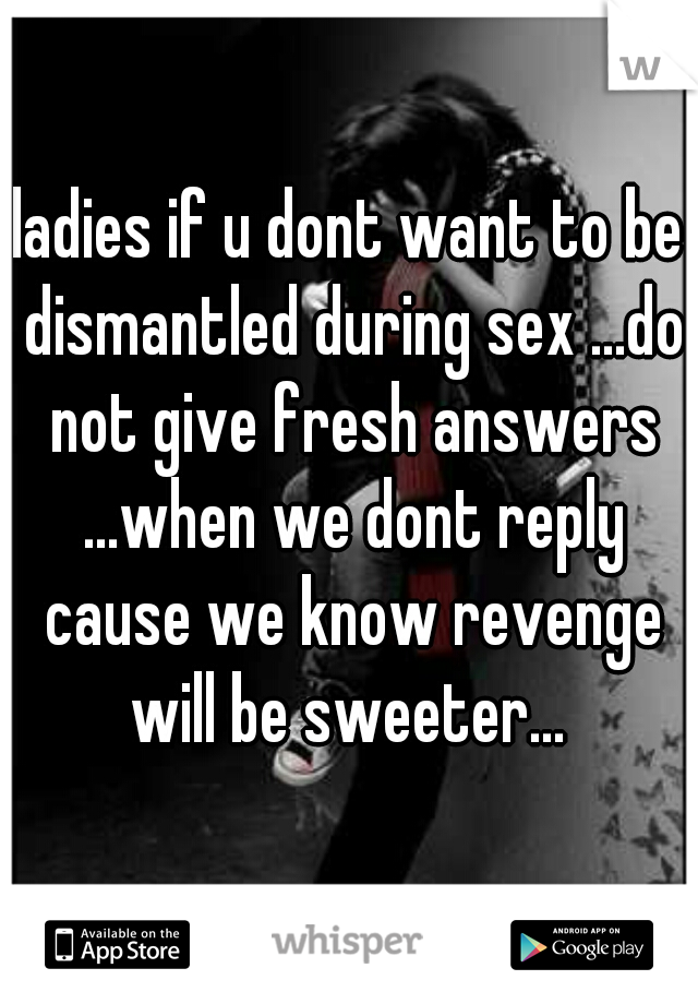 ladies if u dont want to be dismantled during sex ...do not give fresh answers ...when we dont reply cause we know revenge will be sweeter... 