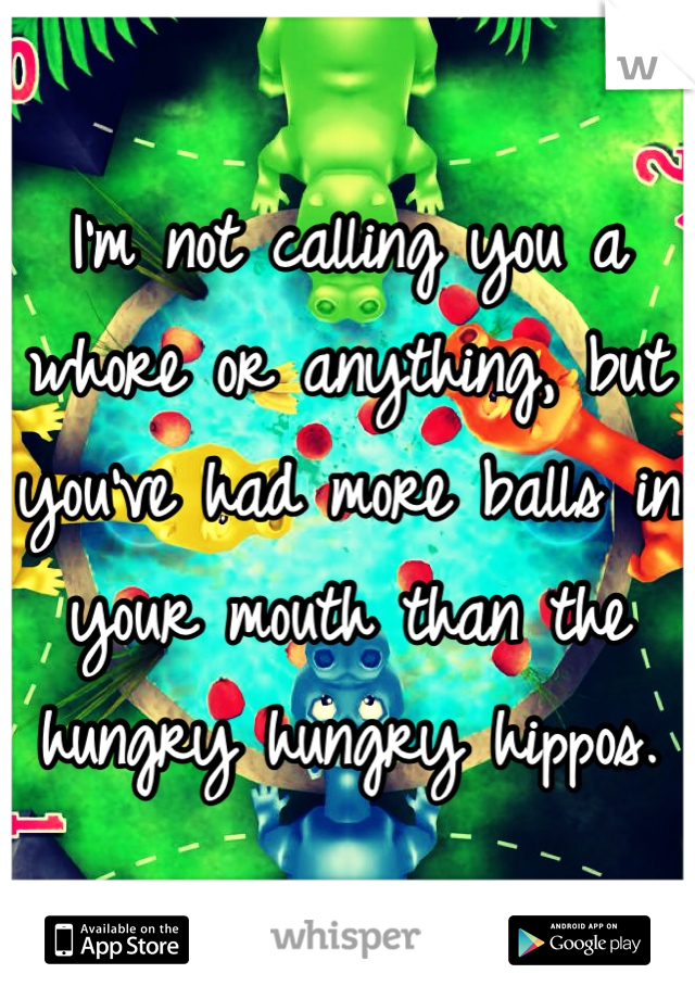 I'm not calling you a whore or anything, but you've had more balls in your mouth than the hungry hungry hippos. 