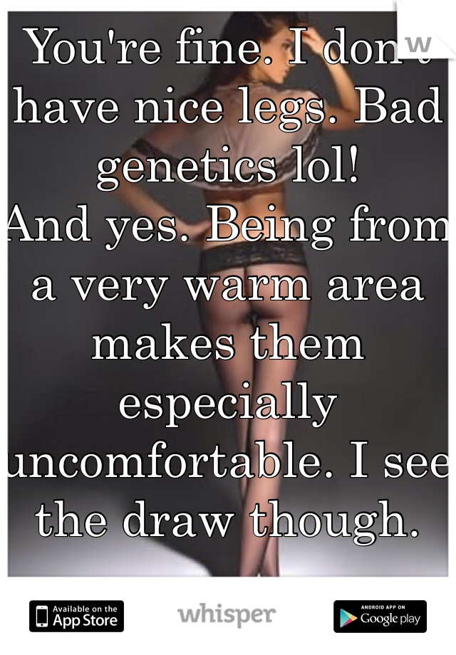 You're fine. I don't have nice legs. Bad genetics lol!
And yes. Being from a very warm area makes them especially uncomfortable. I see the draw though. 