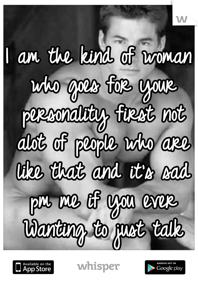 I am the kind of woman who goes for your personality first not alot of people who are like that and it's sad pm me if you ever Wanting to just talk