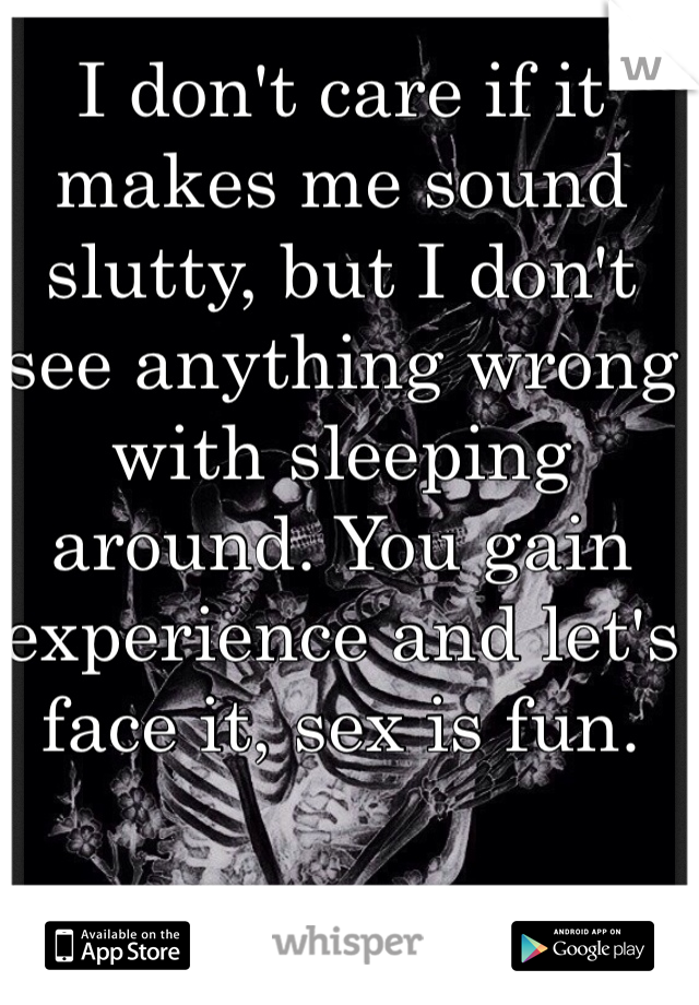 I don't care if it makes me sound slutty, but I don't see anything wrong with sleeping around. You gain experience and let's face it, sex is fun. 