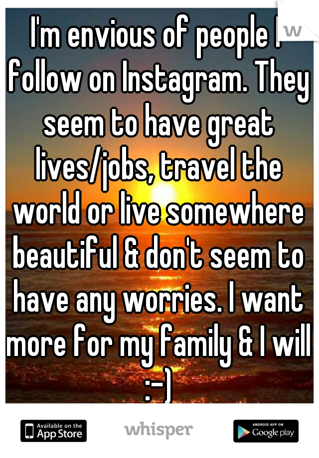 I'm envious of people I follow on Instagram. They seem to have great lives/jobs, travel the world or live somewhere beautiful & don't seem to have any worries. I want more for my family & I will :-)