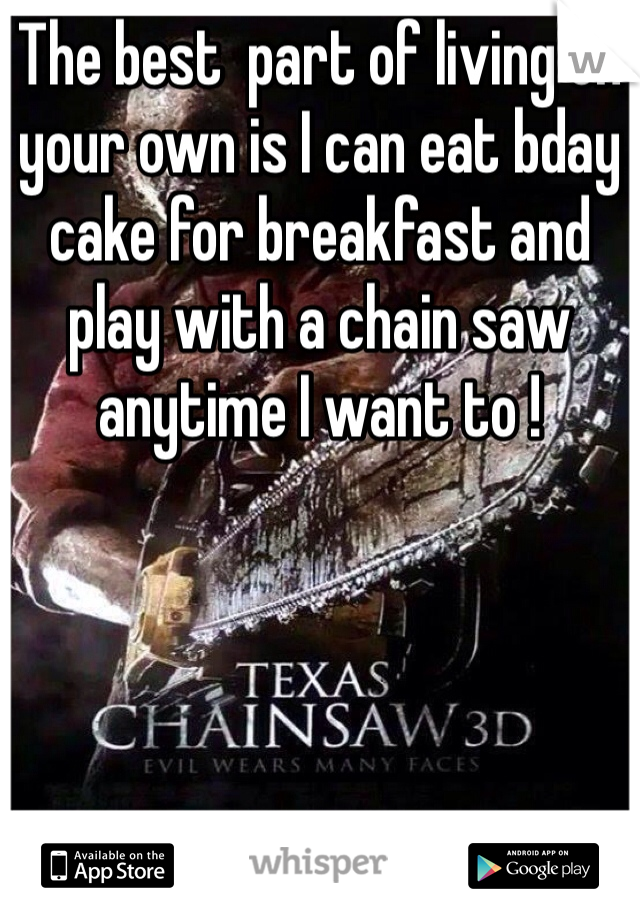 The best  part of living on your own is I can eat bday cake for breakfast and play with a chain saw anytime I want to ! 