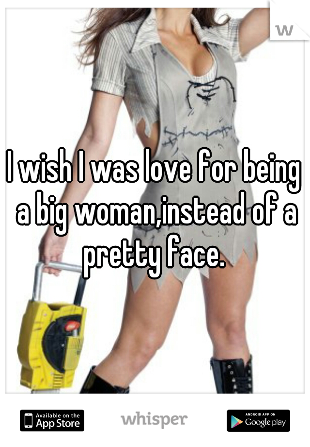 I wish I was love for being a big woman,instead of a pretty face. 