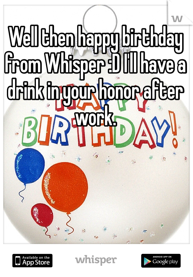 Well then happy birthday from Whisper :D I'll have a drink in your honor after work.