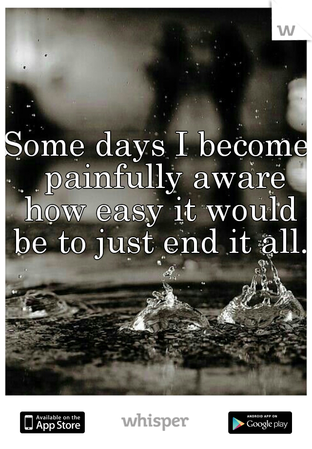 Some days I become  painfully aware how easy it would be to just end it all.